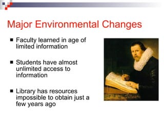 Major Environmental Changes Faculty learned in age of limited information  Students have almost unlimited access to information Library has resources impossible to obtain just a few years ago 