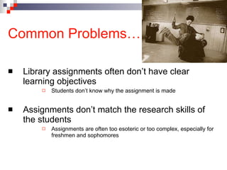 Common Problems… Library assignments often don’t have clear learning objectives Students don’t know why the assignment is made Assignments don’t match the research skills of the students Assignments are often too esoteric or too complex, especially for freshmen and sophomores 