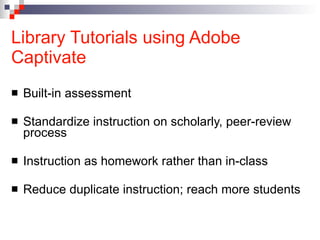 Library Tutorials using Adobe Captivate Built-in assessment Standardize instruction on scholarly, peer-review process Instruction as homework rather than in-class Reduce duplicate instruction; reach more students 