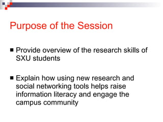 Purpose of the Session Provide overview of the research skills of SXU students Explain how using new research and social networking tools helps raise information literacy and engage the campus community 