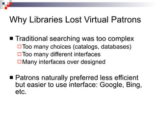 Why Libraries Lost Virtual Patrons Traditional searching was too complex Too many choices (catalogs, databases) Too many different interfaces Many interfaces over designed Patrons naturally preferred less efficient but easier to use interface: Google, Bing, etc. 