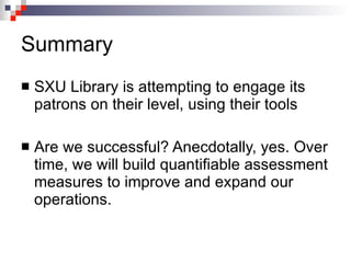 Summary SXU Library is attempting to engage its patrons on their level, using their tools Are we successful? Anecdotally, yes. Over time, we will build quantifiable assessment measures to improve and expand our operations. 