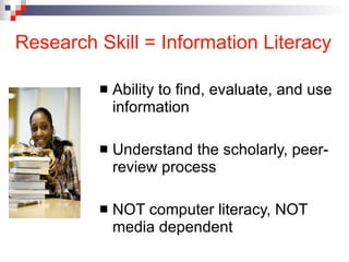 Research Skill = Information Literacy Ability to find, evaluate, and use information Understand the scholarly, peer-review process  NOT computer literacy, NOT media dependent 