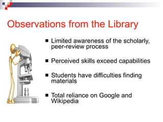 Observations from the Library Limited awareness of the scholarly, peer-review process  Perceived skills exceed capabilities Students have difficulties finding materials Total reliance on Google and Wikipedia 