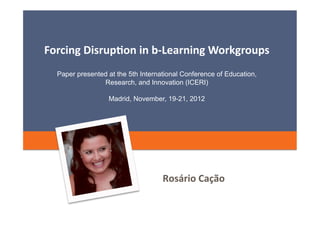Forcing	
  Disrup=on	
  in	
  b-­‐Learning	
  Workgroups	
  
   Paper presented at the 5th International Conference of Education,
                 Research, and Innovation (ICERI)

                   Madrid, November, 19-21, 2012




                                     Rosário	
  Cação	
  
                                                        15	
  de	
  Setembro	
  de	
  2012	
  
 