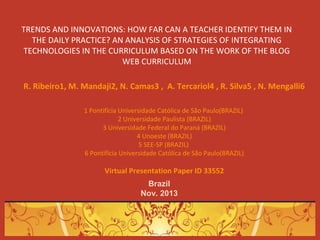 TRENDS AND INNOVATIONS: HOW FAR CAN A TEACHER IDENTIFY THEM IN
THE DAILY PRACTICE? AN ANALYSIS OF STRATEGIES OF INTEGRATING
TECHNOLOGIES IN THE CURRICULUM BASED ON THE WORK OF THE BLOG
WEB CURRICULUM
R. Ribeiro1, M. Mandaji2, N. Camas3 , A. Tercariol4 , R. Silva5 , N. Mengalli6
1 Pontifícia Universidade Católica de São Paulo(BRAZIL)
2 Universidade Paulista (BRAZIL)
3 Universidade Federal do Paraná (BRAZIL)
4 Unoeste (BRAZIL)
5 SEE-SP (BRAZIL)
6 Pontifícia Universidade Católica de São Paulo(BRAZIL)

Virtual Presentation Paper ID 33552
Brazil
Nov. 2013

 