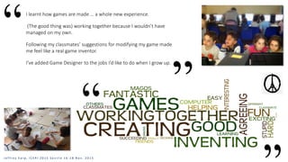 I learnt how games are made … a whole new experience.
(The good thing was) working together because I wouldn’t have
managed on my own.
Following my classmates’ suggestions for modifying my game made
me feel like a real game inventor.
I’ve added Game Designer to the jobs I’d like to do when I grow up.
J e f f r e y E a r p , I C E R I 2 0 1 5 S e v i l l e 1 6 - 1 8 N o v . 2 0 1 5
 