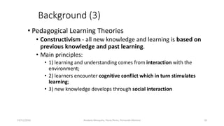 Background (3)
• Pedagogical Learning Theories
• Constructivism - all new knowledge and learning is based on
previous knowledge and past learning.
• Main principles:
• 1) learning and understanding comes from interaction with the
environment;
• 2) learners encounter cognitive conflict which in turn stimulates
learning;
• 3) new knowledge develops through social interaction
15/11/2016 10Anabela Mesquita, Paula Peres, Fernando Moreira
 
