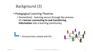 Background (3)
• Pedagogical Learning Theories
• Connectivist - learning occurs through the process
of a learner connecting to and transferring
information into a learning community.
• Characteristics related with PLE
15/11/2016 11Anabela Mesquita, Paula Peres, Fernando Moreira
 