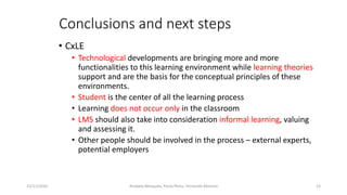 Conclusions and next steps
• CxLE
• Technological developments are bringing more and more
functionalities to this learning environment while learning theories
support and are the basis for the conceptual principles of these
environments.
• Student is the center of all the learning process
• Learning does not occur only in the classroom
• LMS should also take into consideration informal learning, valuing
and assessing it.
• Other people should be involved in the process – external experts,
potential employers
15/11/2016 15Anabela Mesquita, Paula Peres, Fernando Moreira
 