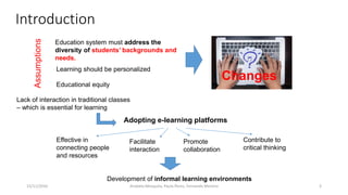Introduction
15/11/2016 3
Changes
Education system must address the
diversity of students’ backgrounds and
needs.
Educational equity
Learning should be personalized
Lack of interaction in traditional classes
– which is essential for learning
Assumptions
Adopting e-learning platforms
Effective in
connecting people
and resources
Facilitate
interaction
Promote
collaboration
Contribute to
critical thinking
Development of informal learning environments
Anabela Mesquita, Paula Peres, Fernando Moreira
 