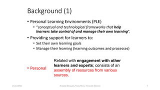 Background (1)
• Personal Learning Environments (PLE)
• “conceptual and technological frameworks that help
learners take control of and manage their own learning”.
• Providing support for learners to:
• Set their own learning goals
• Manage their learning (learning outcomes and processes)
• Personal
15/11/2016 7
Related with engagement with other
learners and experts; consists of an
assembly of resources from various
sources.
Anabela Mesquita, Paula Peres, Fernando Moreira
 