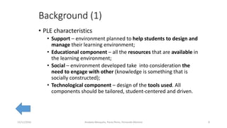 Background (1)
• PLE characteristics
• Support – environment planned to help students to design and
manage their learning environment;
• Educational component – all the resources that are available in
the learning environment;
• Social – environment developed take into consideration the
need to engage with other (knowledge is something that is
socially constructed);
• Technological component – design of the tools used. All
components should be tailored, student-centered and driven.
15/11/2016 8Anabela Mesquita, Paula Peres, Fernando Moreira
 