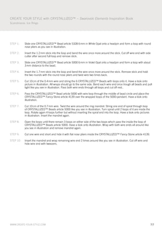 create your style with crystallIZeD™ – Swarovski Elements Inspiration Book
scandinavia: Ice rings




steP 1:    slide one crystallIZeD™ Bead article 5328 6 mm in white opal onto a headpin and form a loop with round
           nose pliers as you see in illustration.

steP 2:    Insert the 1.2 mm stick into the loop and bend the wire once more around the stick. cut off wire end with side
           cutter after second full loop and remove stick.

steP 3:    slide one crystallIZeD™ Bead article 5000 6 mm in Violet opal onto a headpin and form a loop with about
           3 mm distance to the bead.

steP 4:    Insert the 1.7 mm stick into the loop and bend the wire once more around the stick. remove stick and hold
           the two rounds with the round nose pliers and twist wire two times back.

steP 5:    cut 10 cm of the 0.4 mm wire and string the 6 crystallIZeD™ Beads with loops onto it. Have a look onto
           picture in illustration. all wraps should go to the same side. Bend each wire end once trough all beads and pull
           tight like you see in illustration. Pass both wire ends through all loops and cut off rest..

steP 6:    Pass the crystallIZeD™ Bead article 5000 with wire loop through the middle of bead circle and place the
           crystallIZeD™ Fancy stone article 4139 over the wrapped loops of the 5000-pendant. Have a look onto
           illustration.

steP 7:    cut 10 cm of the 0.7 mm wire. twist the wire around the ring mandrel. string one end of spiral through loop
           of crystallIZeD™ Beads article 5000 like you see in illustration. turn spiral until 2 loops of it are inside the
           loop. rotate again 4 loops further but without inserting the spiral end into the loop. Have a look onto pictures
           in illustration. Insert the mandrel again.

steP 8:    open the loops until there remain 3 loops on either side of the two loops which pass the inside the loop of
           crystallIZeD™ Beads article 5000. Have a look onto illustration. wrap with both wire ends x4 around like
           you see in illustration and remove mandrel again.

steP 9:    cut one wire end short and hide it with flat nose pliers inside the crystallIZeD™ Fancy stone article 4139.

steP 10:   Insert the mandrel and wrap remaining wire end 2 times around like you see in illustration. cut off wire and
           hide wire end with tweezers.




www.create-your-style.com                                                                                                     7/7
 