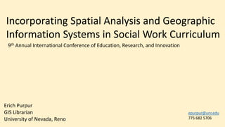 Incorporating Spatial Analysis and Geographic
Information Systems in Social Work Curriculum
Erich Purpur
GIS Librarian
University of Nevada, Reno
epurpur@unr.edu
775 682 5706
9th Annual International Conference of Education, Research, and Innovation
 