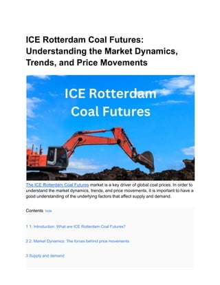 ICE Rotterdam Coal Futures:
Understanding the Market Dynamics,
Trends, and Price Movements
The ICE Rotterdam Coal Futures market is a key driver of global coal prices. In order to
understand the market dynamics, trends, and price movements, it is important to have a
good understanding of the underlying factors that affect supply and demand.
Contents hide
1 1. Introduction: What are ICE Rotterdam Coal Futures?
2 2. Market Dynamics: The forces behind price movements
3 Supply and demand
 