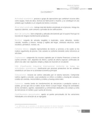 Risaralda
2015 105
Informe de Coyuntura
Económica Regional
GLOSARIO16
Actividad económica: proceso o grupo de operaciones que combinan recursos tales
como equipo, mano de obra, técnicas de fabricación e insumos, y se constituyen en una
unidad cuyo resultado es un conjunto de bienes o servicios.
Área total construida: metraje total del destino encontrado en el proceso, incluye los
espacios cubiertos, sean comunes o privados de las edificaciones.
Bien de consumo: bien comprado y utilizado directamente por el usuario final que no
necesita de ninguna transformación productiva.
Bien(es): conjunto de artículos tangibles o materiales, como alimentos, vestido,
calzado, muebles y enseres, menaje y vajillas del hogar, artefactos eléctricos, textos
escolares, periódicos, revistas, etc.
Canasta básica: conjunto representativo de bienes y servicios a los cuales se les
realiza seguimiento de precios. Esta canasta se conforma tomando como referencia un
año base.
Captaciones: comprende los recursos captados por el sistema financiero a través de
cuenta corriente, CDT, depósitos de ahorro, cuentas de ahorro especial, certificados de
ahorro de valor real, depósitos simples y títulos de inversión en circulación.
CIIU (Clasificación Industrial Internacional Uniforme de todas las
actividades económicas): clasificación por procesos productivos de las unidades
estadísticas con base en su actividad económica principal.
Colocaciones: recursos de cartera colocados por el sistema bancario. Comprende
cartera vigente y vencida, y por productos se refiere a créditos y leasing de consumo,
créditos de vivienda, microcréditos y créditos y leasing comerciales.
Comercio: reventa (venta sin transformación) de mercancías o productos nuevos o
usados, ya sea que esta se realice al por menor o al por mayor. Incluye las actividades
de los corredores, agentes, subastadores y comisionistas dedicados a la compra y venta
de mercancías en nombre y por cuenta de terceros.
Contribuciones porcentuales: aporte en puntos porcentuales de las variaciones
individuales a la variación de un agregado.
16
Las definiciones que se presentan en este glosario provienen de diversos documentos, normativas y metodologías
nacionales e internacionales que han estandarizado el significado y uso de estos conceptos.
 