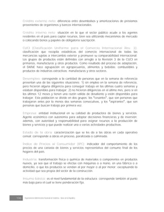 106 Departamento Administrativo Nacional de Estadística · Banco de la República
Crédito externo neto: diferencia entre desembolsos y amortizaciones de préstamos
provenientes de organismos y bancos internacionales.
Crédito interno neto: situación en la que el sector público acude a los agentes
residentes en el país para captar recursos, bien sea utilizando mecanismos de mercado
o colocando bonos y papeles de obligatoria suscripción.
CUCI (Clasificación Uniforme para el Comercio Internacional Rev. 3):
clasificación que recopila estadísticas del comercio internacional de todas las
mercancías sujetas a intercambio exterior y promueve su comparabilidad internacional.
Los grupos de productos están definidos con arreglo a la Revisión 3 de la CUCI en
primarios, manufacturas y otros productos. Como resultado del proceso de adaptación,
el DANE hace agrupación en agropecuarios, alimentos y bebidas; combustibles y
productos de industrias extractivas; manufacturas y otros sectores.
Desempleo: corresponde a la cantidad de personas que en la semana de referencia
presentan una de las siguientes situaciones: 1) sin empleo en la semana de referencia,
pero hicieron alguna diligencia para conseguir trabajo en las últimas cuatro semanas y
estaban disponibles para trabajar; 2) no hicieron diligencias en el último mes, pero sí en
los últimos 12 meses y tienen una razón válida de desaliento y están disponibles para
trabajar. Esta población se divide en dos grupos: los cesantes , que son personas que
trabajaron antes por lo menos dos semanas consecutivas, y los aspirantes , que son
personas que buscan trabajo por primera vez.
Empresa: entidad institucional en su calidad de productora de bienes y servicios.
Agente económico con autonomía para adoptar decisiones financieras y de inversión;
además, con autoridad y responsabilidad para asignar recursos a la producción de
bienes y servicios y que puede realizar una o varias actividades productivas.
Estado de la obra: caracterización que se les da a las obras en cada operativo
censal; corresponde a obras en proceso, paralizada o culminada.
Índice de Precios al Consumidor (IPC): indicador del comportamiento de los
precios de una canasta de bienes y servicios representativa del consumo final de los
hogares del país.
Industria: transformación física o química de materiales o componentes en productos
nuevos, ya sea que el trabajo se efectúe con máquinas o a mano, en una fábrica o a
domicilio, o que los productos se vendan al por mayor o al por menor; exceptuando la
actividad que sea propia del sector de la construcción.
Insumo básico: es el nivel fundamental de la estructura; corresponde también al punto
más bajo para el cual se tiene ponderación fija.
 