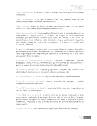 Risaralda
2015 107
Informe de Coyuntura
Económica Regional
Obras culminadas: obras que durante el periodo intercensal finalizaron actividad
constructora.
Obras en proceso: obras que al momento del censo generan algún proceso
constructivo para todos los estratos socioeconómicos.
Obras nuevas: construcción de una estructura completamente nueva, sea o no que el
sitio sobre el cual se construye estuviera previamente ocupado.
Obras paralizadas: son todas aquellas edificaciones que al momento del censo no
están generando ninguna actividad constructora. Se incluyen las obras paralizadas
realizadas por constructores formales para todos los estratos y las obras de
autoconstrucción con o sin licencia en los estratos 3, 4, 5 y 6. Igualmente se incluyen las
obras paralizadas por autoconstrucción en los estratos 1 y 2 superiores o iguales a los
500 metros cuadrados.
Ocupación: categorías homogéneas de tareas que constituyen un conjunto de empleos
que presentan gran similitud, desempeñados por una persona en el pasado, presente o
futuro, según capacidades adquiridas por educación o experiencia y por la cual recibe
un ingreso en dinero o especie.
Personal de administración y ventas: Directivos y empleados : personas
dedicadas a labores técnicas, administrativas o de oficina dentro del establecimiento, o
que no se ocupan directamente de la producción del establecimiento.
Personal de producción: Obreros y operarios : personas cuya actividad está
relacionada directamente con la producción o tareas auxiliares a esta.
Personal ocupado permanente: personal total contratado a término indefinido.
Personal ocupado temporal: número promedio de personas ocupadas
temporalmente por el establecimiento.
Precio CIF (cost insurance freight): precio total de la mercancía, incluyendo en su
valor los costos por seguros y fletes.
Precio FOB (free on board): precio de venta de los bienes embarcados a otros
países, puestos en el medio de transporte, sin incluir valor de seguro y fletes. Este valor,
que inicialmente se expresa en dólares americanos, se traduce al valor FOB en pesos
colombianos, empleando la tasa promedio de cambio del mercado correspondiente al
mes de análisis.
Precios constantes: valor de la variable a precios de transacción del año base.
 