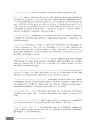 108 Departamento Administrativo Nacional de Estadística · Banco de la República
Precios corrientes: valor de la variable a precios de transacción de cada año.
Regional: cada una de las grandes divisiones territoriales de una nación, definida por
características geográficas, históricas y sociales, como provincias, departamentos, etc.
En el desarrollo del ICER, el término se refiere a cada uno de los 32 departamentos del
país y el Distrito Capital para los cuales se elabora, si bien la desagregación de la
mayor parte de las investigaciones incluidas tiene cobertura departamental. Según la
metodología de dichas investigaciones, la noción de regional se refiere también a
áreas metropolitanas, municipios o zonas territoriales.
Sistema financiero: comprende la información estadística de bancos comerciales,
compañías de financiamiento comercial, corporaciones financieras y cooperativas de
carácter financiero.
Subempleo: el subjetivo se refiere al simple deseo manifestado por el trabajador de
mejorar sus ingresos, el número de horas trabajadas o tener una labor más propia de
sus personales competencias. De otro lado, el objetivo comprende a quienes tienen el
deseo, pero además han hecho una gestión para materializar su aspiración y están en
disposición de efectuar el cambio.
Subempleo por insuficiencia de horas: son los ocupados que desean trabajar
más horas ya sea en su empleo principal o secundario, están disponibles para hacerlo y
tienen una jornada inferior a 48 horas semanales. Se obtienen también las horas
adicionales que desean trabajar.
Subempleo por situación de empleo inadecuado: son los ocupados que desean
cambiar el trabajo que tienen actualmente por razones relacionadas con la mejor
utilización de sus capacidades o formación, o para mejorar sus ingresos.
Subsidio Familiar de Vivienda (SFV): es el aporte estatal en dinero o en especie,
otorgado por una sola vez al beneficiario con el objeto de facilitarle la adquisición de
una solución de vivienda de interés social, sin cargo de restitución, siempre que el
beneficiario cumpla con los requisitos que establece la Ley 3 de 1991.
Tasa de desempleo (TD): Es la relación porcentual entre el número de personas que
están buscando trabajo (DS), y el número de personas que integran la fuerza laboral
(PEA).
Tasa de ocupación (TO): Es la relación porcentual entre la población ocupada (OC)
y el número de personas que integran la población en edad de trabajar (PET).
Tasa de subempleo (TS): Es la relación porcentual de la población ocupada que
manifestó querer y poder trabajar más horas a la semana (PS) y el número de personas
que integran la fuerza laboral (PEA).
 