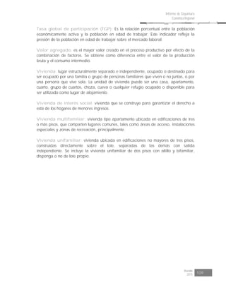 Risaralda
2015 109
Informe de Coyuntura
Económica Regional
Tasa global de participación (TGP): Es la relación porcentual entre la población
económicamente activa y la población en edad de trabajar. Este indicador refleja la
presión de la población en edad de trabajar sobre el mercado laboral.
Valor agregado: es el mayor valor creado en el proceso productivo por efecto de la
combinación de factores. Se obtiene como diferencia entre el valor de la producción
bruta y el consumo intermedio.
Vivienda: lugar estructuralmente separado e independiente, ocupado o destinado para
ser ocupado por una familia o grupo de personas familiares que viven o no juntas, o por
una persona que vive sola. La unidad de vivienda puede ser una casa, apartamento,
cuarto, grupo de cuartos, choza, cueva o cualquier refugio ocupado o disponible para
ser utilizado como lugar de alojamiento.
Vivienda de interés social: vivienda que se construye para garantizar el derecho a
esta de los hogares de menores ingresos.
Vivienda multifamiliar: vivienda tipo apartamento ubicada en edificaciones de tres
o más pisos, que comparten lugares comunes, tales como áreas de acceso, instalaciones
especiales y zonas de recreación, principalmente.
Vivienda unifamiliar: vivienda ubicada en edificaciones no mayores de tres pisos,
construidas directamente sobre el lote, separadas de las demás con salida
independiente. Se incluye la vivienda unifamiliar de dos pisos con altillo y bifamiliar,
disponga o no de lote propio.
 