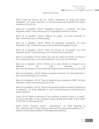 Risaralda
2015 111
Informe de Coyuntura
Económica Regional
BIBLIOGRAFÍA
Banco Central de Reserva del Perú. (2016) Indicadores de riesgo para países
emergentes . [en línea] disponible en www.bcrp.gob.pe/docs/Estadisticas/Cuadros-
Estadisticos/NC_037.xls
Banco de la República. (2016) Agregados monetarios y crediticios . [en línea]
disponible en http://www.banrep.gov.co/es/agregados-monetarios-crediticios
Banco de la República. (2016) Balanza de pagos . [en línea] disponible en
http://www.banrep.gov.co/balanza-pagos
Banco de la República. (2016) Boletín de indicadores económicos . [en línea]
disponible en http://www.banrep.gov.co/sites/default/files/paginas/bie.pdf
Banco de la República. (2016) Índice de términos de intercambio . [en línea]
disponible en http://www.banrep.gov.co/es/indice-terminos-intercambio
Banco de la República. (2016) Índice de la tasa de cambio real (ITCR) . [en línea] En
http://www.banrep.gov.co/es/series-estadisticas/ see_ts_cam_itcr.htm%23itcr
Banco de la República. (2016) Informe de la Junta Directiva al Congreso de la
República . [en línea] disponible en
http:/www.banrep.gov.co/sites/default/files/publicaciones/archivos/ijd_mar_2016.pdf
Banco de la República. (2016) Minutas de política monetaria . [en línea] disponible en
http://www.banrep.gov.co/es/minutas
Banco de la República. (2016) Tasa de cambio del peso colombiano (TRM) . [en línea]
disponible en http://www.banrep.gov.co/es/trm
Banco de la República. (2016) Tasa de intervención de política monetaria del Banco de
la República . [en línea] disponible en http://www.banrep.gov.co/tasa-intervencion-
politica-monetaria
Cepal. (2015) Balance preliminar de las economías de América Latina y el Caribe .
[en línea] disponible en http://repositorio.cepal.org/bitstream/handle/11362/39558
/S1501387_es.pdf?sequence=98
DANE (2016) Comercio exterior - importaciones . [en línea] disponible en
http://www.dane.gov.co/index.php/esp/sala-de-prensa/comunicados-y-boletines/97-
boletines/comunicados-y-boletines/4465-importaciones-boletines
 
