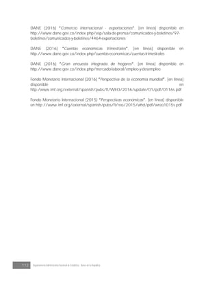 112 Departamento Administrativo Nacional de Estadística · Banco de la República
DANE (2016) Comercio internacional - exportaciones . [en línea] disponible en
http://www.dane.gov.co/index.php/esp/sala-de-prensa/comunicados-y-boletines/97-
boletines/comunicados-y-boletines/4464-exportaciones
DANE (2016) Cuentas económicas trimestrales . [en línea] disponible en
http://www.dane.gov.co/index.php/cuentas-economicas/cuentas-trimestrales
DANE (2016) Gran encuesta integrada de hogares . [en línea] disponible en
http://www.dane.gov.co/index.php/mercado-laboral/empleo-y-desempleo
Fondo Monetario Internacional (2016) Perspectiva de la economía mundial . [en línea]
disponible en
http:/www.imf.org/external/spanish/pubs/ft/WEO/2016/update/01/pdf/0116s.pdf
Fondo Monetario Internacional (2015) Perspectivas económicas . [en línea] disponible
en http://www.imf.org/external/spanish/pubs/ft/reo/2015/whd/pdf/wreo1015s.pdf
 