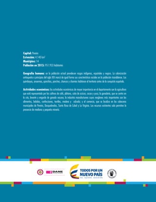 Capital: Pereira
Extensión: 4.140 km2
Municipios: 14
Población en 2015: 951.953 habitantes
Geografía humana: en la población actual prevalecen rasgos indígenas, españoles y negros. La colonización
antioqueña a principios del siglo XIX marcó de igual forma sus características raciales en la población risaraldense. Los
quimbayas, ansermas, quinchías, panches, chancos y chamíes habitaron el territorio antes de la conquista española.
Actividades económicas: las actividades económicas de mayor importancia en el departamento son la agricultura
que está representada por los cultivos de café, plátano, caña de azúcar, cacao y yuca; la ganadería, que se centra en
la cría, levante y engorde de ganado vacuno; la industria manufacturera cuyos renglones más importantes son los
alimentos, bebidas, confecciones, textiles, madera y calzado; y el comercio, que se localiza en las cabeceras
municipales de Pereira, Dosquebradas, Santa Rosa de Cabal y La Virginia. Los recursos existentes solo permiten la
presencia de mediana y pequeña minería.
 