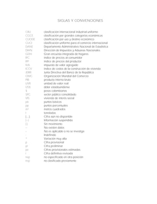 SIGLAS Y CONVENCIONES
CIIU clasificación internacional industrial uniforme
CGCE clasificación por grandes categorías económicas
CUODE clasificación por uso y destino económico
CUCI clasificación uniforme para el comercio internacional
DANE Departamento Administrativo Nacional de Estadística
DIAN Dirección de Impuestos y Aduanas Nacionales
GEIH Gran encuesta integrada de hogares
IPC índice de precios al consumidor
IPP índice de precios del productor
IVA impuesto de valor agregado
ICCV índice de costos de la construcción de vivienda
JDBR Junta Directiva del Banco de la República
OMC Organización Mundial del Comercio
PIB producto interno bruto
UVR unidad de valor real
US$ dólar estadounidense
$ pesos colombianos
SPC sector público consolidado
VIS vivienda de interés social
pb puntos básicos
pp puntos porcentuales
m² metros cuadrados
t toneladas
Cifra aún no disponible
(---) Información suspendida
(-) Sin movimiento
--- No existen datos
-- No es aplicable o no se investiga
- Indefinido
* Variación muy alta
p Cifra provisional
pr Cifra preliminar
pe Cifras provisionales estimadas
r Cifra definitiva revisada
nep no especificado en otra posición
ncp no clasificado previamente
 