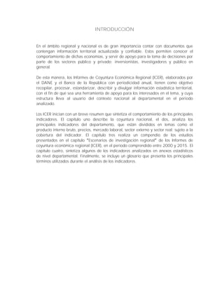 INTRODUCCIÓN
En el ámbito regional y nacional es de gran importancia contar con documentos que
contengan información territorial actualizada y confiable. Estos permiten conocer el
comportamiento de dichas economías, y servir de apoyo para la toma de decisiones por
parte de los sectores público y privado; inversionistas, investigadores y público en
general.
De esta manera, los Informes de Coyuntura Económica Regional (ICER), elaborados por
el DANE y el Banco de la República con periodicidad anual, tienen como objetivo
recopilar, procesar, estandarizar, describir y divulgar información estadística territorial,
con el fin de que sea una herramienta de apoyo para los interesados en el tema, y cuya
estructura lleva al usuario del contexto nacional al departamental en el periodo
analizado.
Los ICER inician con un breve resumen que sintetiza el comportamiento de los principales
indicadores. El capítulo uno describe la coyuntura nacional, el dos, analiza los
principales indicadores del departamento, que están divididos en temas como el
producto interno bruto, precios, mercado laboral, sector externo y sector real; sujeto a la
cobertura del indicador. El capítulo tres realiza un compendio de los estudios
presentados en el capítulo Escenarios de investigación regional de los Informes de
coyuntura económica regional (ICER), en el periodo comprendido entre 2000 y 2015. El
capítulo cuatro, sintetiza algunos de los indicadores analizados en anexos estadísticos
de nivel departamental. Finalmente, se incluye un glosario que presenta los principales
términos utilizados durante el análisis de los indicadores.
 