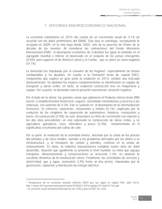 Risaralda
2015 15
Informe de Coyuntura
Económica Regional
1. ENTORNO MACROECONÓMICO NACIONAL
La economía colombiana en 2015 dio cuenta de un crecimiento anual de 3,1% de
acuerdo con los datos preliminares del DANE. Esta tasa se constituyó, exceptuando la
arrojada en 2009, en la más baja desde 2002, año de la poscrisis de finales de la
década de los noventa. Al considerar las estimaciones del Fondo Monetario
Internacional (FMI)3
, el desempeño económico de Colombia fue igual al exhibido en el
agregado mundial e inferior al observado en el conjunto de los países emergentes
(4,0%), pero superior al de América Latina y el Caribe, que se ubicó en zona negativa
(-0,1%).
La demanda fue impulsada por el consumo de los hogares4,
especialmente de bienes
semidurables y no durables. En cuanto a la formación bruta de capital (FBC),
componente que explicó en gran parte la evolución en 2014, exhibió una marcada
desaceleración, no obstante los mejores comportamientos se identificaron en equipo de
transporte y obras civiles; en tanto, se evidenció contracción leve en maquinaria y
equipo. Por su parte, la demanda externa presentó nuevamente variación negativa.
Por el lado de la oferta, las grandes ramas que jalonaron el Producto interno bruto (PIB)
fueron: i) establecimientos financieros, seguros, actividades inmobiliarias y servicios a las
empresas, con aumento de 4,3%. Este se sustentó en el desempeño de la intermediación
financiera; ii) comercio, reparación, restaurantes y hoteles (4,1%), explicado por la
evolución de los renglones de reparación de automotores, hotelería, restaurantes y
bares, iii) construcción (3,9%), la cual desaceleró su ritmo de crecimiento con relación a
los dos años precedentes; en esta sobresalió la construcción de obras civiles, y iv)
agricultura, ganadería, caza, silvicultura y pesca (3,3%), fundamentado en el
significativo crecimiento del cultivo de café.
Por su parte, la evolución de la actividad minera, afectada por la caída de los precios
del petróleo y de otros metales, sumada a los problemas derivados por los daños a su
infraestructura, y al transporte de carbón y petróleo, continuó en la senda de
estancamiento. En tanto, la industria manufacturera completó cuatro años de débil
desarrollo, situación que igualmente se presentó a nivel mundial. La rama que agrupa
transporte, almacenamiento y comunicaciones se acrecentó 1,4%, no obstante la
excelente dinámica de la movilización aérea. Finalmente, las actividades de servicios y
electricidad, gas y agua, avanzaron 2,9% frente al año previo, impulsadas por la
generación, captación y distribución de energía eléctrica.
3
Perspectivas de la economía mundial (informe WEO por sus siglas en inglés) FMI, abril 2016.
http://www.imf.org/external/spanish/pubs/ft/WEO/2016/update/01/pdf/0116s.pdf.
4
La variación anual desestacionalizada fue de 3,9% y para la FBC de 2,6%.
 