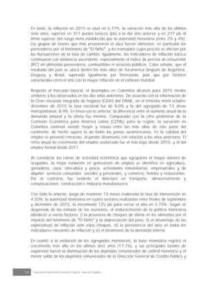 16 Departamento Administrativo Nacional de Estadística · Banco de la República
En tanto, la inflación en 2015 se situó en 6,77%, la variación más alta de los últimos
siete años, superior en 311 puntos básicos (pb) a la del año anterior y en 277 pb al
límite superior del rango meta establecido por la autoridad monetaria (entre 2% y 4%).
Los grupos de bienes que más presionaron el alza fueron alimentos, en particular los
perecederos por el fenómeno de El Niño , y los transables cuyos precios se afectan por
las fluctuaciones de la tasa de cambio. Igualmente, los indicadores de inflación básica
continuaron con tendencia ascendente, especialmente el índice de precios al consumidor
(IPC) sin alimentos perecederos, combustibles ni servicios públicos. Cabe señalar, que el
resultado del país se ubicó dentro los más altos de Suramérica después de Argentina,
Uruguay y Brasil, superado igualmente por Venezuela, país que por factores
estructurales cerró el año con la mayor inflación en el contexto mundial.
Respecto al mercado laboral, el desempleo en Colombia alcanzó para 2015 niveles
similares a los observados en los dos años anteriores. De acuerdo con la información de
la Gran encuesta integrada de hogares (GEIH) del DANE, en el trimestre móvil octubre-
diciembre de 2015 la tasa nacional fue de 8,0% y la del agregado de 13 áreas
metropolitanas, 8,9%. En línea con lo anterior, la diferencia entre el aumento anual de la
demanda laboral y la oferta fue mínima. Comparado con la cifra preliminar de la
Comisión Económica para América Latina (CEPAL) para la región, la variación en
Colombia continuó siendo mayor y estuvo entre las más altas de esta parte del
continente; de hecho superó la de todos los países suramericanos. En la calidad del
empleo se presentó retroceso, al perder dinamismo con relación a los años anteriores. El
ritmo anual de crecimiento del empleo asalariado fue el más bajo desde 2010, y el del
empleo formal desde 2011.
Al considerar las ramas de actividad económica que agruparon el mayor número de
ocupados, la mejor evolución en generación de empleo se identificó en agricultura,
ganadería, caza, silvicultura y pesca; actividades inmobiliarias, empresariales y de
alquiler; servicios comunales, sociales y personales, y comercio, hoteles y restaurantes.
Por el contrario, fue evidente el deterioro en transporte, almacenamiento y
comunicaciones; construcción e industria manufacturera.
Con todo lo anterior, luego de mantener 13 meses inalterada la tasa de intervención en
4,50%, la autoridad monetaria en cuatro sesiones realizadas entre finales de septiembre
y diciembre de 2015, la incrementó 125 pb para cerrar el año en 5,75%. Según se
desprende de las minutas de las reuniones, el endurecimiento de la política monetaria
obedeció a varios factores: i) la presencia de choques de oferta en los alimentos por el
impacto del fenómeno de El Niño y la depreciación del peso, ii) el desanclaje de las
expectativas de inflación ante estos choques, iii) la persistencia del alza en todos los
indicadores relevantes de inflación y iv) el dinamismo de la demanda interna.
En cuanto a la evolución de los agregados monetarios, la base monetaria registró el
crecimiento más alto en los últimos diez años (17,7%), y sus principales fuentes de
expansión fueron la disminución de los depósitos remunerados de control monetario y el
menor saldo de los depósitos remunerados de la Dirección General de Crédito Público y
 