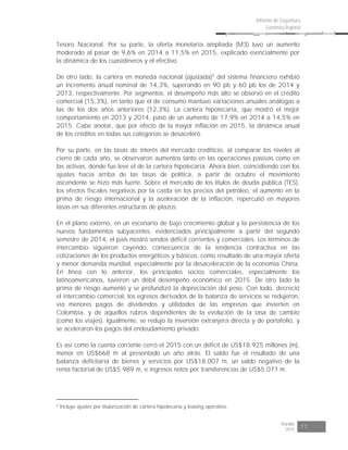 Risaralda
2015 17
Informe de Coyuntura
Económica Regional
Tesoro Nacional. Por su parte, la oferta monetaria ampliada (M3) tuvo un aumento
moderado al pasar de 9,6% en 2014 a 11,5% en 2015, explicado esencialmente por
la dinámica de los cuasidineros y el efectivo.
De otro lado, la cartera en moneda nacional (ajustada)5
del sistema financiero exhibió
un incremento anual nominal de 14,3%, superando en 90 pb y 60 pb los de 2014 y
2013, respectivamente. Por segmentos, el desempeño más alto se observó en el crédito
comercial (15,3%), en tanto que el de consumo mantuvo variaciones anuales análogas a
las de los dos años anteriores (12,3%). La cartera hipotecaria, que mostró el mejor
comportamiento en 2013 y 2014, pasó de un aumento de 17,9% en 2014 a 14,5% en
2015. Cabe anotar, que por efecto de la mayor inflación en 2015, la dinámica anual
de los créditos en todas sus categorías se desaceleró.
Por su parte, en las tasas de interés del mercado crediticio, al comparar los niveles al
cierre de cada año, se observaron aumentos tanto en las operaciones pasivas como en
las activas, donde fue leve el de la cartera hipotecaria. Ahora bien, coincidiendo con los
ajustes hacia arriba de las tasas de política, a partir de octubre el movimiento
ascendente se hizo más fuerte. Sobre el mercado de los títulos de deuda pública (TES),
los efectos fiscales negativos por la caída en los precios del petróleo, el aumento en la
prima de riesgo internacional y la aceleración de la inflación, repercutió en mayores
tasas en sus diferentes estructuras de plazos.
En el plano externo, en un escenario de bajo crecimiento global y la persistencia de los
nuevos fundamentos subyacentes, evidenciados principalmente a partir del segundo
semestre de 2014, el país mostró sendos déficit corrientes y comerciales. Los términos de
intercambio siguieron cayendo, consecuencia de la tendencia contractiva en las
cotizaciones de los productos energéticos y básicos, como resultado de una mayor oferta
y menor demanda mundial, especialmente por la desaceleración de la economía China.
En línea con lo anterior, los principales socios comerciales, especialmente los
latinoamericanos, tuvieron un débil desempeño económico en 2015. De otro lado la
prima de riesgo aumentó y se profundizó la depreciación del peso. Con todo, decreció
el intercambio comercial, los egresos derivados de la balanza de servicios se redujeron,
vía menores pagos de dividendos y utilidades de las empresas que invierten en
Colombia, y de aquellos rubros dependientes de la evolución de la tasa de cambio
(como los viajes). Igualmente, se redujo la inversión extranjera directa y de portafolio, y
se aceleraron los pagos del endeudamiento privado.
Es así como la cuenta corriente cerró el 2015 con un déficit de US$18.925 millones (m),
menor en US$668 m al presentado un año atrás. El saldo fue el resultado de una
balanza deficitaria de bienes y servicios por US$18.007 m, un saldo negativo de la
renta factorial de US$5.989 m, e ingresos netos por transferencias de US$5.071 m.
5
Incluye ajustes por titularización de cartera hipotecaria y leasing operativo.
 