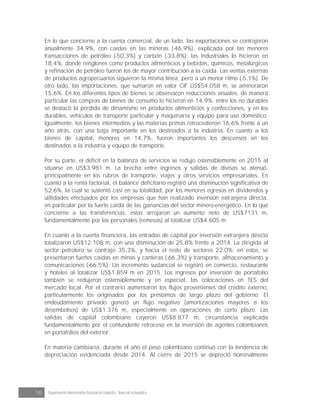 18 Departamento Administrativo Nacional de Estadística · Banco de la República
En lo que concierne a la cuenta comercial, de un lado, las exportaciones se contrajeron
anualmente 34,9%, con caídas en las mineras (-46,9%), explicada por las menores
transacciones de petróleo (-50,3%) y carbón (-33,8%); las industriales lo hicieron en
18,4%, donde renglones como productos alimenticios y bebidas, químicos, metalúrgicos
y refinación de petróleo fueron los de mayor contribución a la caída. Las ventas externas
de productos agropecuarios siguieron la misma línea, pero a un menor ritmo (-5,1%). De
otro lado, las importaciones, que sumaron en valor CIF US$54.058 m, se aminoraron
15,6%. En los diferentes tipos de bienes se observaron reducciones anuales, de manera
particular las compras de bienes de consumo lo hicieron en 14,9%; entre los no durables
se destacó la pérdida de dinamismo en productos alimenticios y confecciones, y en los
durables, vehículos de transporte particular y maquinaria y equipo para uso doméstico.
Igualmente, los bienes intermedios y las materias primas retrocedieron 16,6% frente a un
año atrás, con una baja importante en los destinados a la industria. En cuanto a los
bienes de capital, menores en 14,7%, fueron importantes los descensos en los
destinados a la industria y equipo de transporte.
Por su parte, el déficit en la balanza de servicios se redujo ostensiblemente en 2015 al
situarse en US$3.981 m. La brecha entre ingresos y salidas de divisas se atenuó,
principalmente en los rubros de transporte, viajes y otros servicios empresariales. En
cuanto a la renta factorial, el balance deficitario registró una disminución significativa de
52,6%, la cual se sustentó casi en su totalidad, por los menores egresos en dividendos y
utilidades efectuados por los empresas que han realizado inversión extranjera directa,
en particular por la fuerte caída de las ganancias del sector minero-energético. En lo que
concierne a las transferencias, estas arrojaron un aumento neto de US$7131 m,
fundamentalmente por las personales (remesas) al totalizar US$4.605 m.
En cuanto a la cuenta financiera, las entradas de capital por inversión extranjera directa
totalizaron US$12.108 m, con una disminución de 25,8% frente a 2014. La dirigida al
sector petrolero se contrajo 35,3%, y hacia el resto de sectores 22,0%; en estos, se
presentaron fuertes caídas en minas y canteras (-66,3%) y transporte, almacenamiento y
comunicaciones (-66,5%). Un incremento sustancial se registró en comercio, restaurante
y hoteles al totalizar US$1.859 m en 2015. Los ingresos por inversión de portafolio
también se redujeron ostensiblemente y en especial, las colocaciones en TES del
mercado local. Por el contrario aumentaron los flujos provenientes del crédito externo,
particularmente los originados por los préstamos de largo plazo del gobierno. El
endeudamiento privado generó un flujo negativo (amortizaciones mayores a los
desembolsos) de US$1.376 m, especialmente en operaciones de corto plazo. Las
salidas de capital colombiano cayeron US$8.877 m, circunstancia explicada
fundamentalmente por el contundente retroceso en la inversión de agentes colombianos
en portafolios del exterior.
En materia cambiaria, durante el año el peso colombiano continuó con la tendencia de
depreciación evidenciada desde 2014. Al cierre de 2015 se depreció nominalmente
 