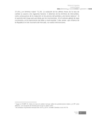 Risaralda
2015 19
Informe de Coyuntura
Económica Regional
31,6% y en términos reales6
13,3%. La evolución de los últimos meses de la tasa de
cambio se asoció a los siguientes factores: i) deterioro de los términos de intercambio,
como consecuencia de la reducción en los precios del petróleo y de bienes básicos7
; ii)
el aumento del riesgo país percibido por los inversionistas; iii) el contexto global de bajo
crecimiento y iv) la apreciación del dólar a nivel mundial. Cabe anotar, que el Banco de
la República en este escenario del mercado, no realizó intervenciones.
6
Según el ITCRIPP (T): Índice de tasa de cambio real que utiliza las ponderaciones totales y el IPP como
deflactor, con excepción de Panamá para el que se utiliza el IPC.
7
Al considerar el promedio mensual entre 2015 y 2014, el EMBI Colombia creció 49,7%.
 