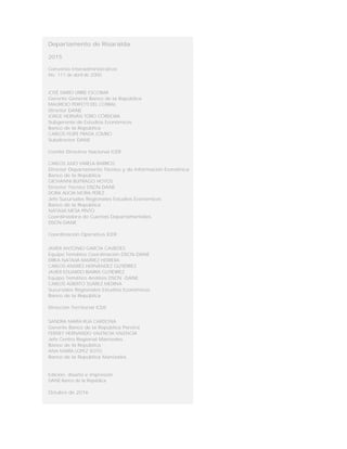 Departamento de Risaralda
2015
Convenio Interadministrativo
No. 111 de abril de 2000
JOSÉ DARÍO URIBE ESCOBAR
Gerente General Banco de la República
MAURICIO PERFETTI DEL CORRAL
Director DANE
JORGE HERNÁN TORO CÓRDOBA
Subgerente de Estudios Económicos
Banco de la República
CARLOS FELIPE PRADA LOMBO
Subdirector DANE
Comité Directivo Nacional ICER
CARLOS JULIO VARELA BARRIOS
Director Departamento Técnico y de Información Económica
Banco de la República
GIOVANNI BUITRAGO HOYOS
Director Técnico DSCN-DANE
DORA ALICIA MORA PÉREZ
Jefe Sucursales Regionales Estudios Económicos
Banco de la República
NATALIA MESA PINTO
Coordinadora de Cuentas Departamentales
DSCN-DANE
Coordinación Operativa ICER
JAVIER ANTONIO GARCÍA CAVIEDES
Equipo Temático Coordinación DSCN-DANE
ERIKA NATALIA RAMÍREZ HERRERA
CARLOS ANDRÉS HERNÁNDEZ GUTIÉRREZ
JAVIER EDUARDO IBARRA GUTIÉRREZ
Equipo Temático Análisis DSCN -DANE
CARLOS ALBERTO SUÁREZ MEDINA
Sucursales Regionales Estudios Económicos
Banco de la República
Dirección Territorial ICER
SANDRA MARÍA RÚA CARDONA
Gerente Banco de la República Pereira
FERNEY HERNANDO VALENCIA VALENCIA
Jefe Centro Regional Manizales
Banco de la República
ANA MARÍA LOPEZ SOTO
Banco de la República Manizales
Edición, diseño e impresión
DANE-Banco de la República
Octubre de 2016
 