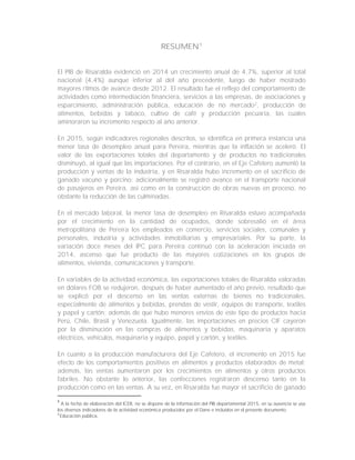RESUMEN1
El PIB de Risaralda evidenció en 2014 un crecimiento anual de 4,7%, superior al total
nacional (4,4%) aunque inferior al del año precedente, luego de haber mostrado
mayores ritmos de avance desde 2012. El resultado fue el reflejo del comportamiento de
actividades como intermediación financiera, servicios a las empresas, de asociaciones y
esparcimiento, administración pública, educación de no mercado2
, producción de
alimentos, bebidas y tabaco, cultivo de café y producción pecuaria, las cuales
aminoraron su incremento respecto al año anterior.
En 2015, según indicadores regionales descritos, se identifica en primera instancia una
menor tasa de desempleo anual para Pereira, mientras que la inflación se aceleró. El
valor de las exportaciones totales del departamento y de productos no tradicionales
disminuyó, al igual que las importaciones. Por el contrario, en el Eje Cafetero aumentó la
producción y ventas de la industria, y en Risaralda hubo incremento en el sacrificio de
ganado vacuno y porcino; adicionalmente se registró avance en el transporte nacional
de pasajeros en Pereira, así como en la construcción de obras nuevas en proceso, no
obstante la reducción de las culminadas.
En el mercado laboral, la menor tasa de desempleo en Risaralda estuvo acompañada
por el crecimiento en la cantidad de ocupados, donde sobresalió en el área
metropolitana de Pereira los empleados en comercio, servicios sociales, comunales y
personales, industria y actividades inmobiliarias y empresariales. Por su parte, la
variación doce meses del IPC para Pereira continuó con la aceleración iniciada en
2014, ascenso que fue producto de las mayores cotizaciones en los grupos de
alimentos, vivienda, comunicaciones y transporte.
En variables de la actividad económica, las exportaciones totales de Risaralda valoradas
en dólares FOB se redujeron, después de haber aumentado el año previo, resultado que
se explicó por el descenso en las ventas externas de bienes no tradicionales,
especialmente de alimentos y bebidas, prendas de vestir, equipos de transporte, textiles
y papel y cartón; además de que hubo menores envíos de este tipo de productos hacia
Perú, Chile, Brasil y Venezuela. Igualmente, las importaciones en precios CIF cayeron
por la disminución en las compras de alimentos y bebidas, maquinaria y aparatos
eléctricos, vehículos, maquinaria y equipo, papel y cartón, y textiles.
En cuanto a la producción manufacturera del Eje Cafetero, el incremento en 2015 fue
efecto de los comportamientos positivos en alimentos y productos elaborados de metal;
además, las ventas aumentaron por los crecimientos en alimentos y otros productos
fabriles. No obstante lo anterior, las confecciones registraron descenso tanto en la
producción como en las ventas. A su vez, en Risaralda fue mayor el sacrificio de ganado
1
A la fecha de elaboración del ICER, no se dispone de la información del PIB departamental 2015, en su ausencia se usa
los diversos indicadores de la actividad económica producidos por el Dane e incluidos en el presente documento.
2
Educación pública.
 