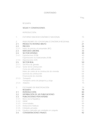 CONTENIDO
Pág.
RESUMEN
SIGLAS Y CONVENCIONES
INTRODUCCIÓN
1. ENTORNO MACROECONÓMICO NACIONAL 15
2. INDICADORES DE COYUNTURA ECONÓMICA REGIONAL 21
2.1. PRODUCTO INTERNO BRUTO 21
2.2. PRECIOS 26
2.2.1. Índice de precios al consumidor (IPC) 26
2.3. MERCADO LABORAL 33
2.4. SECTOR EXTERNO 40
2.4.1. Exportaciones (FOB) 40
Exportaciones no tradicionales (FOB) 42
2.4.2. Importaciones (CIF) 45
2.5. SECTOR REAL 50
2.5.1. Sacrificio de ganado 50
2.5.2. Sector de la construcción 53
Censo de edificaciones 53
Índice de costos de la construcción de vivienda 58
Licencias de construcción 64
Financiación de vivienda 68
2.5.3. Transporte 72
Transporte aéreo de pasajeros y carga 72
2.5.4. Industria 75
3. ESCENARIO DE INVESTIGACIÓN 79
RESUMEN 79
3.1. INTRODUCCIÓN 80
3.2. DISTRIBUCIÓN DE LAS PUBLICACIONES 80
3.3. PUBLICACIONES POR ENTIDAD 84
3.3.1. Banco de la República 84
3.3.2. DANE 87
3.3.3. Universidades 89
3.3.4. Instituciones Públicas 90
3.3.5. Entidades privadas 91
3.3.6. Estudios realizados por entidades en conjunto 92
3.4. CONSIDERACIONES FINALES 92
 