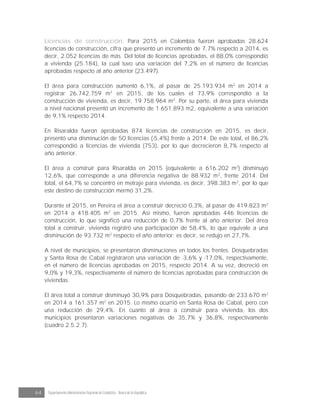 64 Departamento Administrativo Nacional de Estadística · Banco de la República
Licencias de construcción. Para 2015 en Colombia fueron aprobadas 28.624
licencias de construcción, cifra que presentó un incremento de 7,7% respecto a 2014, es
decir, 2.052 licencias de más. Del total de licencias aprobadas, el 88,0% correspondió
a vivienda (25.184), la cual tuvo una variación del 7,2% en el número de licencias
aprobadas respecto al año anterior (23.497).
El área para construcción aumentó 6,1%, al pasar de 25.193.934 m2
en 2014 a
registrar 26.742.759 m2
en 2015, de los cuales el 73,9% correspondió a la
construcción de vivienda, es decir, 19.758.964 m2
. Por su parte, el área para vivienda
a nivel nacional presentó un incremento de 1.651.893 m2, equivalente a una variación
de 9,1% respecto 2014.
En Risaralda fueron aprobadas 874 licencias de construcción en 2015, es decir,
presentó una disminución de 50 licencias (-5,4%) frente a 2014. De este total, el 86,2%
correspondió a licencias de vivienda (753), por lo que decrecieron 8,7% respecto al
año anterior.
El área a construir para Risaralda en 2015 (equivalente a 616.202 m2
) disminuyó
12,6%, que corresponde a una diferencia negativa de 88.932 m2
, frente 2014. Del
total, el 64,7% se concentró en metraje para vivienda, es decir, 398.383 m2
, por lo que
este destino de construcción mermó 31,2%.
Durante el 2015, en Pereira el área a construir decreció 0,3%, al pasar de 419.823 m2
en 2014 a 418.405 m2
en 2015. Así mismo, fueron aprobadas 446 licencias de
construcción, lo que significó una reducción de 0,7% frente al año anterior. Del área
total a construir, vivienda registró una participación de 58,4%, lo que equivale a una
disminución de 93.732 m2
respecto el año anterior; es decir, se redujo en 27,7%.
A nivel de municipios, se presentaron disminuciones en todos los frentes: Dosquebradas
y Santa Rosa de Cabal registraron una variación de -3,6% y -17,0%, respectivamente,
en el número de licencias aprobadas en 2015, respecto 2014. A su vez, decreció en
9,0% y 19,3%, respectivamente el número de licencias aprobadas para construcción de
viviendas.
El área total a construir disminuyó 30,9% para Dosquebradas, pasando de 233.670 m2
en 2014 a 161.357 m2
en 2015. Lo mismo ocurrió en Santa Rosa de Cabal, pero con
una reducción de 29,4%. En cuanto al área a construir para vivienda, los dos
municipios presentaron variaciones negativas de 35,7% y 36,8%, respectivamente
(cuadro 2.5.2.7).
 