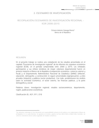 Risaralda
2015 79
Informe de Coyuntura
Económica Regional
3. ESCENARIO DE INVESTIGACIÓN
RECOPILACIÓN ESCENARIOS DE INVESTIGACIÓN REGIONAL -
ICER 2000-2015
Octavio Antonio Zuluaga Rivera9
Banco de la República.
RESUMEN
En el presente trabajo se realiza una compilación de los estudios presentados en el
capítulo Escenarios de investigación regional de los Informes de coyuntura económica
regional (ICER), en el periodo comprendido entre 2000 y 2015. Las entidades
participantes y sus énfasis temáticos de mayor cobertura departamental fueron en
primera instancia el Banco de la República (composición económica, comercio exterior y
fiscal) y el Departamento Administrativo Nacional de Estadística (DANE) (inflación,
educación, demografía, y construcción); le siguen universidades (agropecuario), y entes
privados (industria) y públicos (sector productivo). Con todo, predominaron los análisis
sobre la actividad económica, el sector externo, las finanzas públicas, y la parte
demográfica y social.
Palabras claves: investigación regional, estudios socioeconómicos, departamento,
región, publicaciones económicas.
Clasificación JEL: A31, R11, 018
9
Las opiniones contenidas en este documento son responsabilidad exclusiva de los autores y no comprometen al Banco de
la República ni a su Junta Directiva. Se agradece la revisión y aportes de Dora Alicia Mora y Pablo Emilio González, así
como los comentarios de los centros regionales de estudios económicos.
 