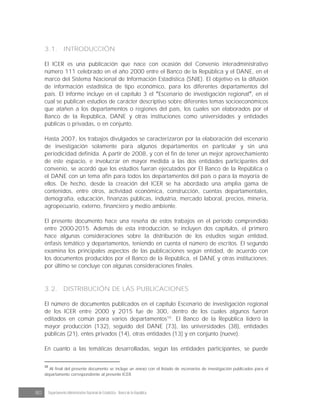 80 Departamento Administrativo Nacional de Estadística · Banco de la República
3.1. INTRODUCCIÓN
El ICER es una publicación que nace con ocasión del Convenio interadministrativo
número 111 celebrado en el año 2000 entre el Banco de la República y el DANE, en el
marco del Sistema Nacional de Información Estadística (SNIE). El objetivo es la difusión
de información estadística de tipo económico, para los diferentes departamentos del
país. El informe incluye en el capítulo 3 el Escenario de investigación regional , en el
cual se publican estudios de carácter descriptivo sobre diferentes temas socioeconómicos
que atañen a los departamentos o regiones del país, los cuales son elaborados por el
Banco de la República, DANE y otras instituciones como universidades y entidades
públicas o privadas, o en conjunto.
Hasta 2007, los trabajos divulgados se caracterizaron por la elaboración del escenario
de investigación solamente para algunos departamentos en particular y sin una
periodicidad definida. A partir de 2008, y con el fin de tener un mejor aprovechamiento
de este espacio, e involucrar en mayor medida a las dos entidades participantes del
convenio, se acordó que los estudios fueran ejecutados por El Banco de la República o
el DANE con un tema afín para todos los departamentos del país o para la mayoría de
ellos. De hecho, desde la creación del ICER se ha abordado una amplia gama de
contenidos, entre otros, actividad económica, construcción, cuentas departamentales,
demografía, educación, finanzas públicas, industria, mercado laboral, precios, minería,
agropecuario, externo, financiero y medio ambiente.
El presente documento hace una reseña de estos trabajos en el periodo comprendido
entre 2000-2015. Además de esta introducción, se incluyen dos capítulos, el primero
hace algunas consideraciones sobre la distribución de los estudios según entidad,
énfasis temático y departamentos, teniendo en cuenta el número de escritos. El segundo
examina los principales aspectos de las publicaciones según entidad, de acuerdo con
los documentos producidos por el Banco de la República, el DANE y otras instituciones;
por último se concluye con algunas consideraciones finales.
3.2. DISTRIBUCIÓN DE LAS PUBLICACIONES
El número de documentos publicados en el capítulo Escenario de investigación regional
de los ICER entre 2000 y 2015 fue de 300, dentro de los cuales algunos fueron
editados en común para varios departamentos10
. El Banco de la República lideró la
mayor producción (132), seguido del DANE (73), las universidades (38), entidades
públicas (21), entes privados (14), otras entidades (13) y en conjunto (nueve).
En cuanto a las temáticas desarrolladas, según las entidades participantes, se puede
10
Al final del presente documento se incluye un anexo con el listado de escenarios de investigación publicados para el
departamento correspondiente al presente ICER.
 