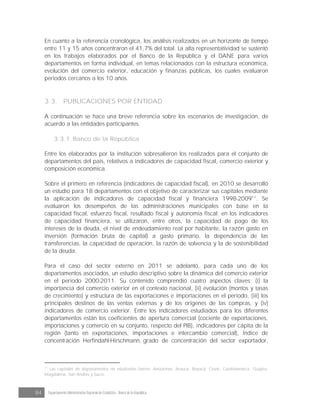 84 Departamento Administrativo Nacional de Estadística · Banco de la República
En cuanto a la referencia cronológica, los análisis realizados en un horizonte de tiempo
entre 11 y 15 años concentraron el 41,7% del total. La alta representatividad se sustentó
en los trabajos elaborados por el Banco de la República y el DANE para varios
departamentos en forma individual, en temas relacionados con la estructura económica,
evolución del comercio exterior, educación y finanzas públicas, los cuales evaluaron
periodos cercanos a los 10 años.
3.3. PUBLICACIONES POR ENTIDAD
A continuación se hace una breve referencia sobre los escenarios de investigación, de
acuerdo a las entidades participantes.
3.3.1. Banco de la República
Entre los elaborados por la institución sobresalieron los realizados para el conjunto de
departamentos del país, relativos a indicadores de capacidad fiscal, comercio exterior y
composición económica.
Sobre el primero en referencia (indicadores de capacidad fiscal), en 2010 se desarrolló
un estudio para 18 departamentos con el objetivo de caracterizar sus capitales mediante
la aplicación de indicadores de capacidad fiscal y financiera 1998-200911
. Se
evaluaron los desempeños de las administraciones municipales con base en la
capacidad fiscal, esfuerzo fiscal, resultado fiscal y autonomía fiscal; en los indicadores
de capacidad financiera, se utilizaron, entre otros, la capacidad de pago de los
intereses de la deuda, el nivel de endeudamiento real por habitante, la razón gasto en
inversión (formación bruta de capital) a gasto primario, la dependencia de las
transferencias, la capacidad de operación, la razón de solvencia y la de sostenibilidad
de la deuda.
Para el caso del sector externo en 2011 se adelantó, para cada uno de los
departamentos asociados, un estudio descriptivo sobre la dinámica del comercio exterior
en el periodo 2000-2011. Su contenido comprendió cuatro aspectos claves: (i) la
importancia del comercio exterior en el contexto nacional, (ii) evolución (montos y tasas
de crecimiento) y estructura de las exportaciones e importaciones en el periodo, (iii) los
principales destinos de las ventas externas y de los orígenes de las compras, y (iv)
indicadores de comercio exterior. Entre los indicadores estudiados para los diferentes
departamentos están los coeficientes de apertura comercial (cociente de exportaciones,
importaciones y comercio en su conjunto, respecto del PIB), indicadores per cápita de la
región (tanto en exportaciones, importaciones e intercambio comercial), Índice de
concentración Herfindahl-Hirschmann, grado de concentración del sector exportador,
11
Las capitales de departamentos no estudiadas fueron: Amazonas, Arauca, Boyacá, Cesar, Cundinamarca, Guajira,
Magdalena, San Andrés y Sucre.
 