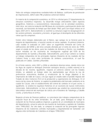 Risaralda
2015 85
Informe de Coyuntura
Económica Regional
Índice de ventajas comparativas reveladas-índice de Balassa, coeficiente de penetración
de importaciones, déficit sobre PIB y balanza comercial relativa.
En materia de la composición económica, en 2014 se efectuó para 27 departamentos la
estructura económica respectiva. Su desarrollo incluyó antecedentes sobre aspectos
geográficos, históricos y socioeconómicos relacionados con la actividad económica,
entre otros; así como la evolución del PIB (tasas de crecimiento y participación dentro del
nacional), con horizontes de tiempo que iban desde 1960, pero con mayor énfasis en el
lapso 2001-2013. Adicionalmente se examinó su estructura según la desagregación en
los sectores primario, secundario y terciario, al igual que el desempeño de las diferentes
ramas que los componen.
Existen otros trabajos elaborados por el Banco, que aunque no se hicieron para la
mayoría de departamentos, sí tuvieron asiento en varias capitales. En primera instancia,
cabe resaltar el realizado en 2001 sobre un seguimiento trimestral del Censo de
edificaciones del DANE y del área censada afectada por el sismo de enero de 1999,
según el estado de las obras, para las ciudades de Armenia y Pereira. Los resultados
fueron incluidos en los escenarios de investigación regional del ICER de los
departamentos de Quindío y Risaralda. Adicionalmente, para el Eje Cafetero se realizó
un trabajo comparativo de los principales ingresos tributarios de las ciudades del Eje
Cafetero frente a otros entes territoriales de similares características, el cual fue
publicado en Caldas, Quindío y Risaralda.
En el frente externo, entre 2001 y 2006 se abordaron diversos temas, dando inicio con
los flujos de capital en Antioquia (inversión extranjera directa y crédito externo) en la
década de los noventa. Igualmente, respecto al comercio exterior con los Estados
Unidos, se adelantó un trabajo sobre las oportunidades que ofrecía la Ley de
preferencias arancelarias Andinas y erradicación de la droga (Atpdea) a los
empresarios de Valle de Cauca, a lo que siguió un estudio sobre el posible impacto del
Tratado de Libre Comercio (TLC) en la producción y exportaciones de Antioquia. En el
marco de las zonas de frontera, se exploró la problemática del mercado cambiario en la
ciudad de Cúcuta, ante el establecimiento del control de cambios en el país vecino, e
igualmente, se analizó la coyuntura fronteriza en un escenario de nuevas restricciones
comerciales. Adicionalmente, se hizo un documento que analizó las características del
intercambio comercial del municipio de Leticia con el brasilero de Tabatinga y Caballo
Cocha, y Santa Rosa en el Perú.
Respecto al tema de finanzas públicas, se concretaron dos trabajos comparativos de la
situación fiscal de los entes territoriales. De un lado, para Antioquia se cotejó la
evolución de las finanzas públicas (ingresos y gastos) de un consolidado de municipios
del departamento, versus la suma de una muestra de municipios y capitales de Colombia
entre 1990-2002. Por otro lado, se comparó la evolución de los principales ingresos
tributarios de los Gobiernos centrales municipales y departamental de Santander con
algunos entes territoriales de Colombia en el lapso 1998-2002.
 