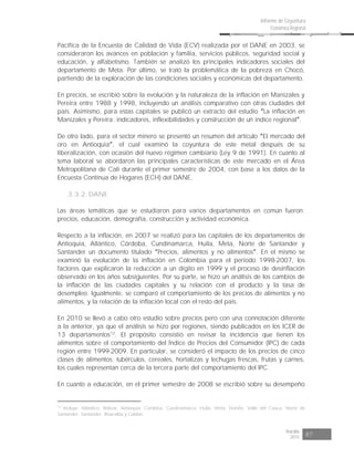 Risaralda
2015 87
Informe de Coyuntura
Económica Regional
Pacífica de la Encuesta de Calidad de Vida (ECV) realizada por el DANE en 2003, se
consideraron los avances en población y familia, servicios públicos, seguridad social y
educación, y alfabetismo. También se analizó los principales indicadores sociales del
departamento de Meta. Por último, se trató la problemática de la pobreza en Chocó,
partiendo de la exploración de las condiciones sociales y económicas del departamento.
En precios, se escribió sobre la evolución y la naturaleza de la inflación en Manizales y
Pereira entre 1988 y 1998, incluyendo un análisis comparativo con otras ciudades del
país. Asimismo, para estas capitales se publicó un extracto del estudio La inflación en
Manizales y Pereira: indicadores, inflexibilidades y construcción de un índice regional .
De otro lado, para el sector minero se presentó un resumen del artículo El mercado del
oro en Antioquia , el cual examinó la coyuntura de este metal después de su
liberalización, con ocasión del nuevo régimen cambiario (Ley 9 de 1991). En cuanto al
tema laboral se abordaron las principales características de este mercado en el Área
Metropolitana de Cali durante el primer semestre de 2004, con base a los datos de la
Encuesta Continua de Hogares (ECH) del DANE.
3.3.2. DANE
Las áreas temáticas que se estudiaron para varios departamentos en común fueron:
precios, educación, demografía, construcción y actividad económica.
Respecto a la inflación, en 2007 se realizó para las capitales de los departamentos de
Antioquia, Atlántico, Córdoba, Cundinamarca, Huila, Meta, Norte de Santander y
Santander un documento titulado Precios, alimentos y no alimentos . En el mismo se
examinó la evolución de la inflación en Colombia para el período 1998-2007, los
factores que explicaron la reducción a un dígito en 1999 y el proceso de desinflación
observado en los años subsiguientes. Por su parte, se hizo un análisis de los cambios de
la inflación de las ciudades capitales y su relación con el producto y la tasa de
desempleo. Igualmente, se comparó el comportamiento de los precios de alimentos y no
alimentos, y la relación de la inflación local con el resto del país.
En 2010 se llevó a cabo otro estudio sobre precios pero con una connotación diferente
a la anterior, ya que el análisis se hizo por regiones, siendo publicados en los ICER de
13 departamentos12
. El propósito consistió en revisar la incidencia que tienen los
alimentos sobre el comportamiento del Índice de Precios del Consumidor (IPC) de cada
región entre 1999-2009. En particular, se consideró el impacto de los precios de cinco
clases de alimentos: tubérculos, cereales, hortalizas y lechugas frescas, frutas y carnes,
los cuales representan cerca de la tercera parte del comportamiento del IPC.
En cuanto a educación, en el primer semestre de 2008 se escribió sobre su desempeño
12
Incluye: Atlántico, Bolívar, Antioquia, Córdoba, Cundinamarca, Huila, Meta, Nariño, Valle del Cauca, Norte de
Santander, Santander, Risaralda y Caldas.
 