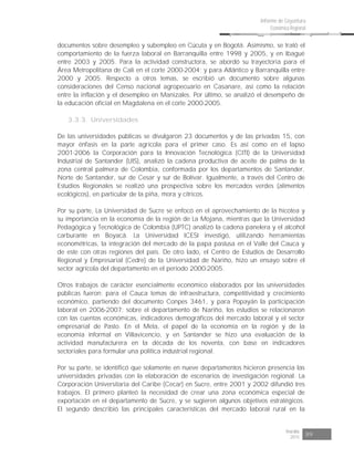 Risaralda
2015 89
Informe de Coyuntura
Económica Regional
documentos sobre desempleo y subempleo en Cúcuta y en Bogotá. Asimismo, se trató el
comportamiento de la fuerza laboral en Barranquilla entre 1998 y 2005, y en Ibagué
entre 2003 y 2005. Para la actividad constructora, se abordó su trayectoria para el
Área Metropolitana de Cali en el corte 2000-2004; y para Atlántico y Barranquilla entre
2000 y 2005. Respecto a otros temas, se escribió un documento sobre algunas
consideraciones del Censo nacional agropecuario en Casanare, así como la relación
entre la inflación y el desempleo en Manizales. Por último, se analizó el desempeño de
la educación oficial en Magdalena en el corte 2000-2005.
3.3.3. Universidades
De las universidades públicas se divulgaron 23 documentos y de las privadas 15, con
mayor énfasis en la parte agrícola para el primer caso. Es así como en el lapso
2001-2006 la Corporación para la Innovación Tecnológica (CITI) de la Universidad
Industrial de Santander (UIS), analizó la cadena productiva de aceite de palma de la
zona central palmera de Colombia, conformada por los departamentos de Santander,
Norte de Santander, sur de Cesar y sur de Bolívar. Igualmente, a través del Centro de
Estudios Regionales se realizó una prospectiva sobre los mercados verdes (alimentos
ecológicos), en particular de la piña, mora y cítricos.
Por su parte, La Universidad de Sucre se enfocó en el aprovechamiento de la hicotea y
su importancia en la economía de la región de La Mojana, mientras que la Universidad
Pedagógica y Tecnológica de Colombia (UPTC) analizó la cadena panelera y el alcohol
carburante en Boyacá. La Universidad ICESI investigó, utilizando herramientas
econométricas, la integración del mercado de la papa pastusa en el Valle del Cauca y
de este con otras regiones del país. De otro lado, el Centro de Estudios de Desarrollo
Regional y Empresarial (Cedre) de la Universidad de Nariño, hizo un ensayo sobre el
sector agrícola del departamento en el periodo 2000-2005.
Otros trabajos de carácter esencialmente económico elaborados por las universidades
públicas fueron: para el Cauca temas de infraestructura, competitividad y crecimiento
económico, partiendo del documento Conpes 3461, y para Popayán la participación
laboral en 2006-2007; sobre el departamento de Nariño, los estudios se relacionaron
con las cuentas económicas, indicadores demográficos del mercado laboral y el sector
empresarial de Pasto. En el Meta, el papel de la economía en la región y de la
economía informal en Villavicencio, y en Santander se hizo una evaluación de la
actividad manufacturera en la década de los noventa, con base en indicadores
sectoriales para formular una política industrial regional.
Por su parte, se identificó que solamente en nueve departamentos hicieron presencia las
universidades privadas con la elaboración de escenarios de investigación regional. La
Corporación Universitaria del Caribe (Cecar) en Sucre, entre 2001 y 2002 difundió tres
trabajos. El primero planteó la necesidad de crear una zona económica especial de
exportación en el departamento de Sucre, y se sugieren algunos objetivos estratégicos.
El segundo describió las principales características del mercado laboral rural en la
 