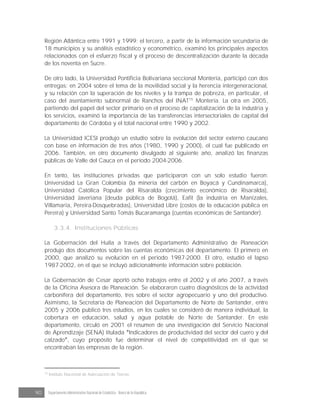 90 Departamento Administrativo Nacional de Estadística · Banco de la República
Región Atlántica entre 1991 y 1999; el tercero, a partir de la información secundaria de
18 municipios y su análisis estadístico y econométrico, examinó los principales aspectos
relacionados con el esfuerzo fiscal y el proceso de descentralización durante la década
de los noventa en Sucre.
De otro lado, la Universidad Pontificia Bolivariana seccional Montería, participó con dos
entregas: en 2004 sobre el tema de la movilidad social y la herencia intergeneracional,
y su relación con la superación de los niveles y la trampa de pobreza, en particular, el
caso del asentamiento subnormal de Ranchos del INAT15
Montería. La otra en 2005,
partiendo del papel del sector primario en el proceso de capitalización de la industria y
los servicios, examinó la importancia de las transferencias intersectoriales de capital del
departamento de Córdoba y el total nacional entre 1990 y 2002.
La Universidad ICESI produjo un estudio sobre la evolución del sector externo caucano
con base en información de tres años (1980, 1990 y 2000), el cual fue publicado en
2006. También, en otro documento divulgado al siguiente año, analizó las finanzas
públicas de Valle del Cauca en el periodo 2004-2006.
En tanto, las instituciones privadas que participaron con un solo estudio fueron:
Universidad La Gran Colombia (la minería del carbón en Boyacá y Cundinamarca),
Universidad Católica Popular del Risaralda (crecimiento económico de Risaralda),
Universidad Javeriana (deuda pública de Bogotá), Eafit (la industria en Manizales,
Villamaría, Pereira-Dosquebradas), Universidad Libre (costos de la educación pública en
Pereira) y Universidad Santo Tomás Bucaramanga (cuentas económicas de Santander).
3.3.4. Instituciones Públicas
La Gobernación del Huila a través del Departamento Administrativo de Planeación
produjo dos documentos sobre las cuentas económicas del departamento. El primero en
2000, que analizó su evolución en el periodo 1987-2000. El otro, estudió el lapso
1987-2002, en el que se incluyó adicionalmente información sobre población.
La Gobernación de Cesar aportó ocho trabajos entre el 2002 y el año 2007, a través
de la Oficina Asesora de Planeación. Se elaboraron cuatro diagnósticos de la actividad
carbonífera del departamento, tres sobre el sector agropecuario y uno del productivo.
Asimismo, la Secretaría de Planeación del Departamento de Norte de Santander, entre
2005 y 2006 publicó tres estudios, en los cuales se consideró de manera individual, la
cobertura en educación, salud y agua potable de Norte de Santander. En este
departamento, circuló en 2001 el resumen de una investigación del Servicio Nacional
de Aprendizaje (SENA) titulada Indicadores de productividad del sector del cuero y del
calzado , cuyo propósito fue determinar el nivel de competitividad en el que se
encontraban las empresas de la región.
15
Instituto Nacional de Adecuación de Tierras.
 