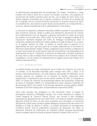 Risaralda
2015 91
Informe de Coyuntura
Económica Regional
La Administración Departamental del Archipiélago San Andrés, Providencia y Santa
Catalina entre 2002 y 2003 dio a conocer tres ensayos: el primero, una propuesta de
reconversión del modelo económico para las islas, con el objeto de hacer frente a los
efectos negativos ocasionados por la apertura económica de inicios de la década del
90. El segundo, hizo un recuento de hechos acontecidos en el primer semestre de 2003,
en consideración a que tuvieron un gran impacto socioeconómico en el departamento, y
el tercero, abordó la problemática de la sobrepoblación en San Andrés.
La Dirección de Impuestos y Aduanas Nacionales (DIAN), participó en una publicación
para el ICER de Casanare; donde se realizó una retrospectiva del proceso de creación
de la Administración Local de Impuestos y Aduanas Nacionales de Yopal, que incluyó
los cambios en el recaudo entre 1995 y 2002. De otro lado, se divulgó un trabajo de la
Corporación Autónoma Regional del Centro de Antioquia (Corantioquia) sobre el
tratamiento y disposición final de los residuos sólidos en el Valle de Aburrá. Por su parte,
en el segundo semestre de 2006, se publicó un artículo sobre la pobreza en el
departamento de Sucre que hace parte de un estudio elaborado por la Secretaria de
Planeación Departamental, titulado Estudio y diagnóstico para el diseño y validación de
un pacto social y plan de acción para la reducción de la pobreza y la desigualdad en el
Departamento de Sucre . Finalmente, la Dirección de Planeación y Estudios Económicos
de Tunja, llevó a cabo un trabajo sobre el clima de los negocios en la ciudad de Tunja y
Chiquinquirá, a fin de analizar el comportamiento de algunos factores que influyen en la
situación empresarial local.
3.3.5. Entidades privadas
La entidad privada con mayor participación fue la Cámara de Comercio con ocho de
14 artículos. La de Manizales desarrolló cuatro entregas entre 2001 y 2002; en la
primera evaluó financieramente a las 200 empresas más grandes de Manizales; en las
restantes presentó los resultados de la Encuesta de opinión empresarial sobre
exportaciones e importaciones para los dos últimos trimestres de 2001 y el segundo de
2002. La Cámara de Comercio de Bucaramanga elaboró dos documentos: producción
de puros en Santander (2000) y la competitividad de nueve empresas industriales de
Bucaramanga (2001). Por su parte, la de Sincelejo abordó los servicios públicos (2002);
finalmente la de Pasto trabajó sobre el emprendimiento empresarial (2006).
Otros entes privados que produjeron un solo documento fueron el Equipo de
Investigación Educativa y Pedagógico (Araza), con el tema educativo en Caquetá; el
Comité Regional de Comercio Exterior (Carce), que formuló el Plan estratégico
exportador del departamento de Sucre 2001-2010; y el Centro de Estudios Ganaderos y
Agrícolas (CEGA) de Meta, con una visión económica de la Orinoquía. La Federación
Nacional de Comerciantes (Fenalco) capítulo Antioquia (caracterización del comercio en
Medellín y el Valle de Aburrá en 2004), y el Instituto Amazónico de Investigaciones
Científicas (Sinchi), trató la problemática urbanística de Amazonas. Por último, la
Asociación Nacional de Empresarios de Colombia (ANDI) seccional Bucaramanga
reportó resultados sobre la Encuesta de opinión industrial conjunta (EOIC) de 2011.
 