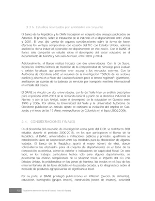 92 Departamento Administrativo Nacional de Estadística · Banco de la República
3.3.6. Estudios realizados por entidades en conjunto
El Banco de la República y la DIAN trabajaron en conjunto dos ensayos publicados en
Atlántico. El primero, sobre la tributación de la industria en el departamento entre 2000
y 2001. El otro, dio cuenta de algunas consideraciones sobre la forma de hacer
efectivas las ventajas comparativas con ocasión del TLC con Estados Unidos, además
analizó la oferta industrial exportable del departamento en este marco. Con el DANE el
Banco solo compartió un estudio sobre el desempeño del sector educativo en el
departamento de Nariño y San Juan de Pasto, entre 2002 y 2004.
Adicionalmente, el Banco realizó trabajos con dos universidades. Con la de Sucre,
mostró los distintos factores de medición de la competitividad de Sincelejo para evaluar
si existen fortalezas que permitan tener acceso a los mercados externos. Con la
Autónoma de Occidente editó un resumen de la investigación Déficits de los sectores
público y externo en el Valle del Cauca-reflexiones para el ahorro regional ; igualmente,
analizaron las cuentas de la balanza de servicios por transporte marítimo internacional
en el Valle del Cauca.
El DANE se vinculó con dos universidades; con la del Valle hizo un análisis descriptivo
para el periodo 2001-2003 de la demanda laboral a partir de la dinámica industrial en
Nariño; y con la Luis Amigó, sobre el desempeño de la educación en Quindío entre
1993 y 2006. Por último, la Universidad del Valle y la Universidad Autónoma de
Occidente publicaron un artículo donde se comparó la evolución del empleo en Cali-
Jumbo y el resto de las 13 Áreas metropolitanas de Colombia en el lapso 2002-2006.
3.4. CONSIDERACIONES FINALES
En el desarrollo del escenario de investigación como parte del ICER, se realizaron 300
estudios durante el período 2000-2015, en los que participaron el Banco de la
República, el DANE, universidades e instituciones públicas y privadas; igualmente se
establecieron lazos de cooperación entre las entidades para la elaboración de algunos
trabajos. El Banco de la República aportó el mayor número de ellos, donde
sobresalieron los efectuados para el conjunto de departamentos en el tema de la
composición económica, comercio exterior e indicadores de capacidad fiscal. De otro
lado, en los trabajos particulares hechos solo para algunos departamentos, se
destacaron los análisis comparativos de la situación fiscal, el impacto del TLC con
Estados Unidos, la problemática en las zonas de frontera, los efectos en el fisco de los
entes territoriales de las leyes dictadas en la pasada década, y los diagnósticos sobre el
mercado de productos agropecuarios de significancia local.
Por su parte, el DANE privilegió publicaciones en inflación (precios de alimentos),
educación, demografía (grupos étnicos), construcción (costos de insumos), actividad
 