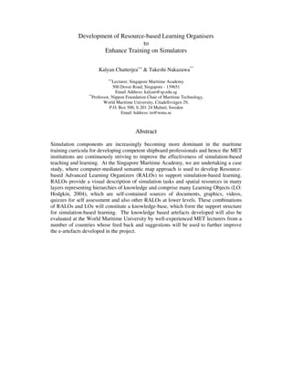 Development of Resource-based Learning Organisers
                                   to
                    Enhance Training on Simulators

                      Kalyan Chatterjea++ & Takeshi Nakazawa**
                           ++
                              Lecturer, Singapore Maritime Academy
                               500 Dover Road, Singapore - 139651
                                Email Address: kalyan@sp.edu.sg
                 **
                   Professor, Nippon Foundation Chair of Maritime Technology,
                         World Maritime University, Citadellsvägen 29,
                             P.O. Box 500, S-201 24 Malmö, Sweden
                                   Email Address: tn@wmu.se



                                         Abstract
Simulation components are increasingly becoming more dominant in the maritime
training curricula for developing competent shipboard professionals and hence the MET
institutions are continuously striving to improve the effectiveness of simulation-based
teaching and learning. At the Singapore Maritime Academy, we are undertaking a case
study, where computer-mediated semantic map approach is used to develop Resource-
based Advanced Learning Organizers (RALOs) to support simulation-based learning.
RALOs provide a visual description of simulation tasks and spatial resources in many
layers representing hierarchies of knowledge and comprise many Learning Objects (LO:
Hodgkin, 2004), which are self-contained sources of documents, graphics, videos,
quizzes for self assessment and also other RALOs at lower levels. These combinations
of RALOs and LOs will constitute a knowledge-base, which form the support structure
for simulation-based learning. The knowledge based artefacts developed will also be
evaluated at the World Maritime University by well-experienced MET lecturers from a
number of countries whose feed back and suggestions will be used to further improve
the e-artefacts developed in the project.