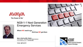 NG9-1-1 Next Generation 
Emergency Services 
Where WE need to go . . . 
And how WE get there 
Mark J. Fletcher, ENP (Fletch) 
Chief Architect – Worldwide Public Safety Solutions 
FletcherM@Avaya.com +1 908 848-2602 
Twitter: @Fletch911 
 
